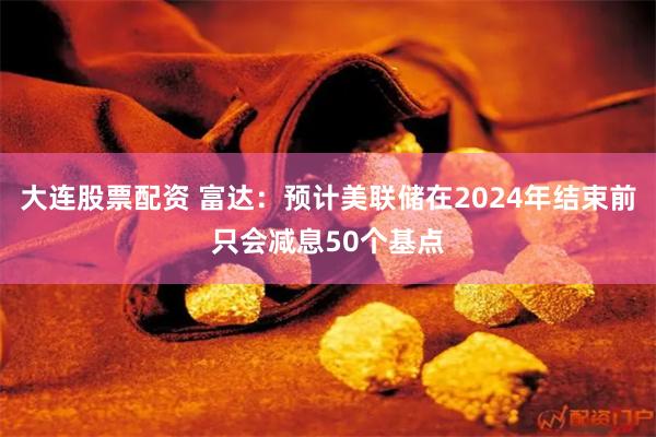 大连股票配资 富达：预计美联储在2024年结束前只会减息50个基点
