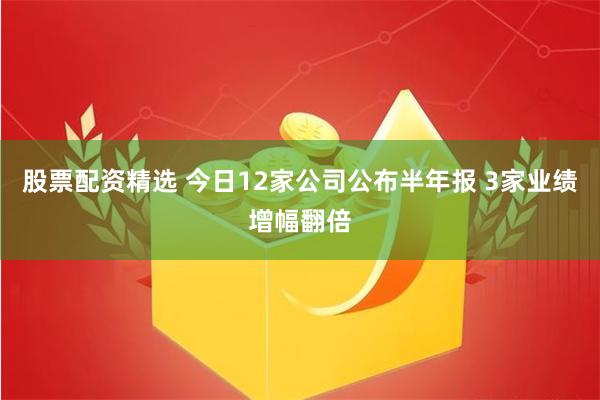 股票配资精选 今日12家公司公布半年报 3家业绩增幅翻倍