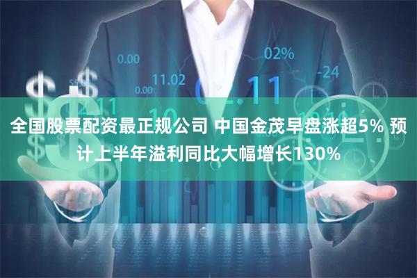 全国股票配资最正规公司 中国金茂早盘涨超5% 预计上半年溢利同比大幅增长130%