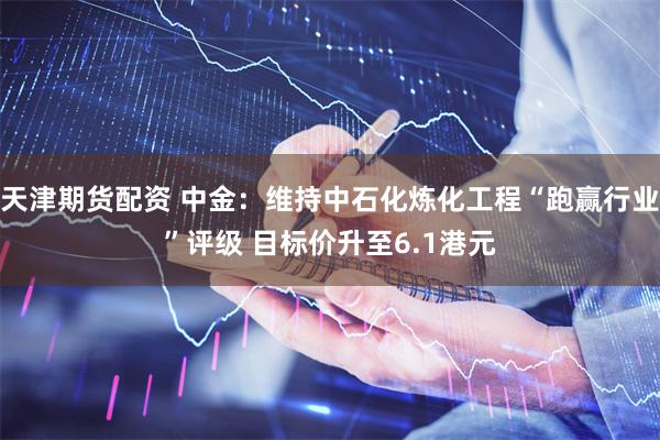 天津期货配资 中金：维持中石化炼化工程“跑赢行业”评级 目标价升至6.1港元