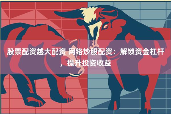 股票配资越大配资 网络炒股配资：解锁资金杠杆，提升投资收益