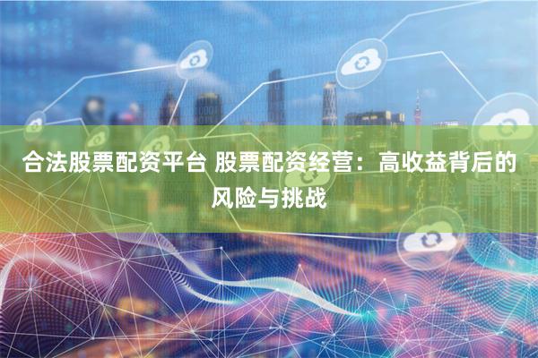 合法股票配资平台 股票配资经营：高收益背后的风险与挑战