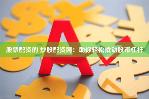 股票配资的 炒股配资网：助你轻松撬动股市杠杆