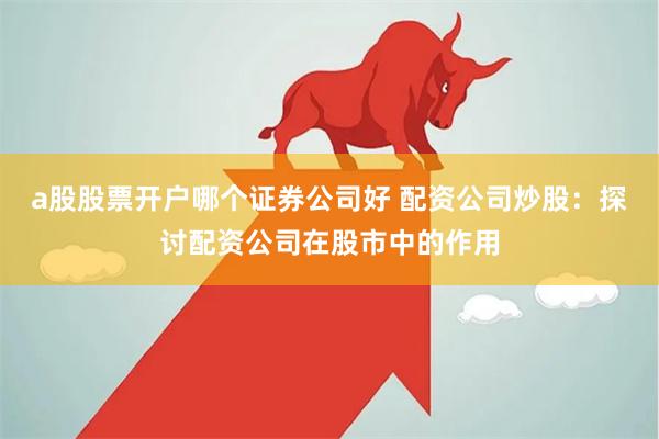 a股股票开户哪个证券公司好 配资公司炒股：探讨配资公司在股市中的作用