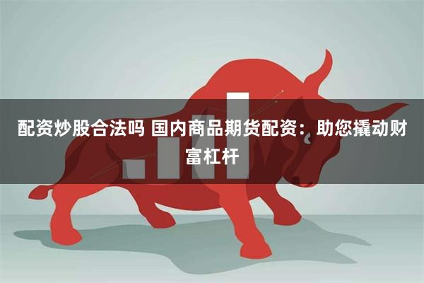 配资炒股合法吗 国内商品期货配资：助您撬动财富杠杆