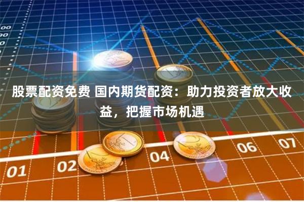股票配资免费 国内期货配资：助力投资者放大收益，把握市场机遇