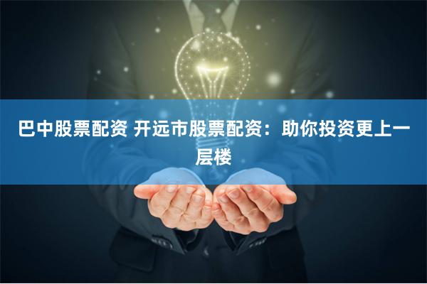 巴中股票配资 开远市股票配资：助你投资更上一层楼