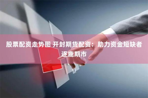 股票配资走势图 开封期货配资：助力资金短缺者逐鹿期市
