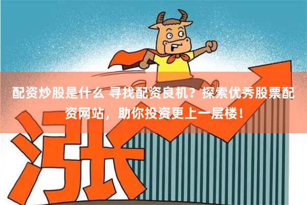 配资炒股是什么 寻找配资良机？探索优秀股票配资网站，助你投资更上一层楼！