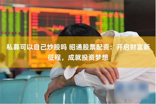 私募可以自己炒股吗 昭通股票配资：开启财富新征程，成就投资梦想