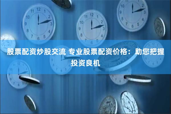 股票配资炒股交流 专业股票配资价格：助您把握投资良机