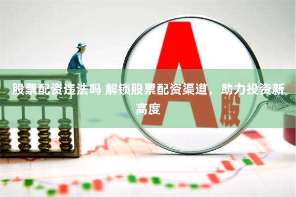股票配资违法吗 解锁股票配资渠道，助力投资新高度
