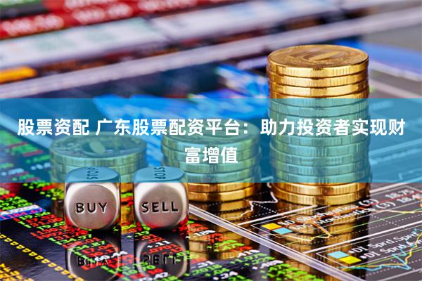 股票资配 广东股票配资平台：助力投资者实现财富增值