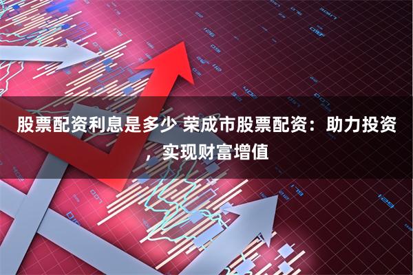 股票配资利息是多少 荣成市股票配资：助力投资，实现财富增值
