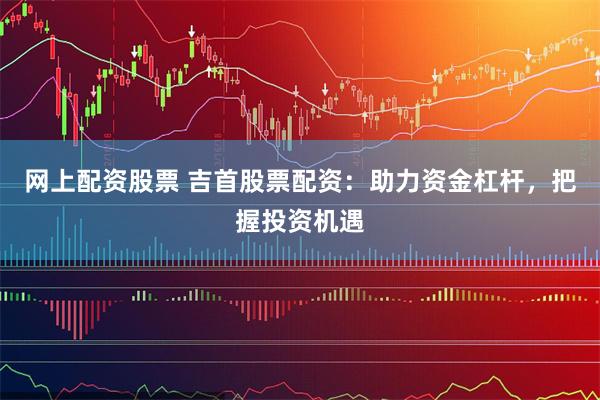 网上配资股票 吉首股票配资：助力资金杠杆，把握投资机遇