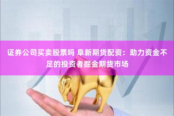 证券公司买卖股票吗 阜新期货配资：助力资金不足的投资者掘金期货市场