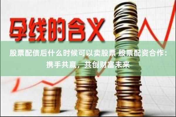 股票配债后什么时候可以卖股票 股票配资合作：携手共赢，共创财富未来