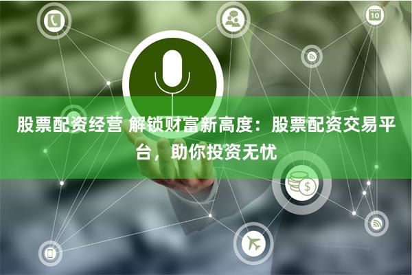 股票配资经营 解锁财富新高度：股票配资交易平台，助你投资无忧