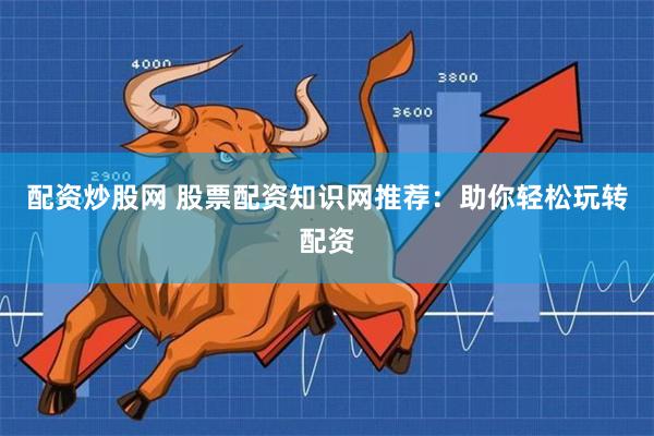 配资炒股网 股票配资知识网推荐：助你轻松玩转配资