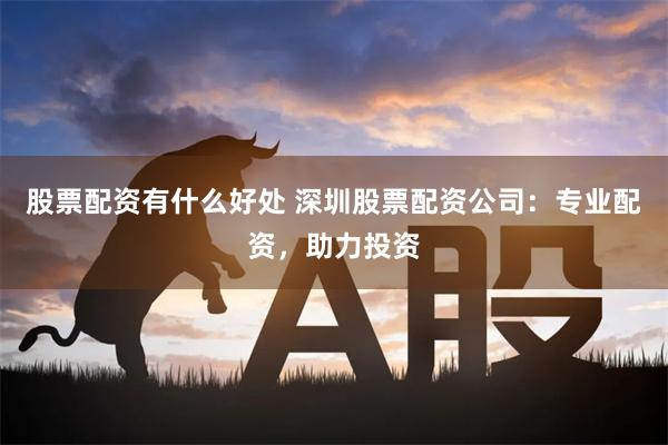 股票配资有什么好处 深圳股票配资公司：专业配资，助力投资
