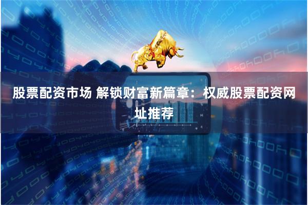 股票配资市场 解锁财富新篇章：权威股票配资网址推荐
