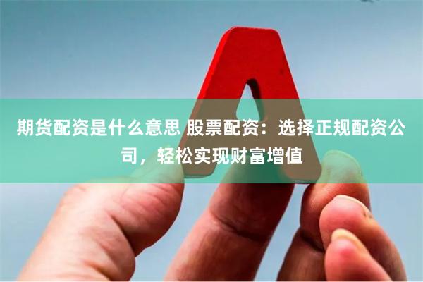 期货配资是什么意思 股票配资：选择正规配资公司，轻松实现财富增值