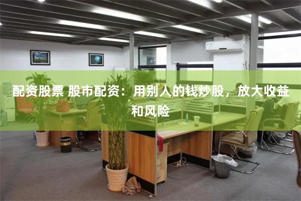 配资股票 股市配资：用别人的钱炒股，放大收益和风险