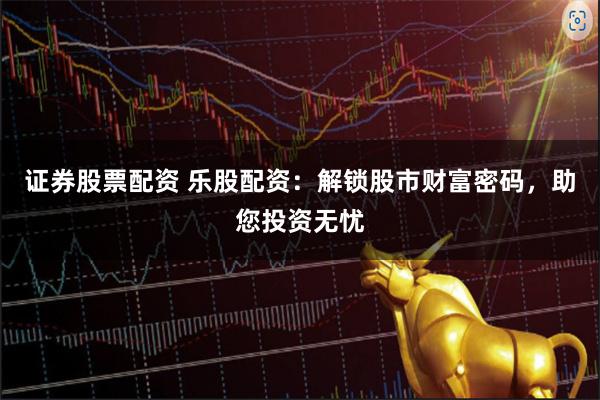 证券股票配资 乐股配资：解锁股市财富密码，助您投资无忧