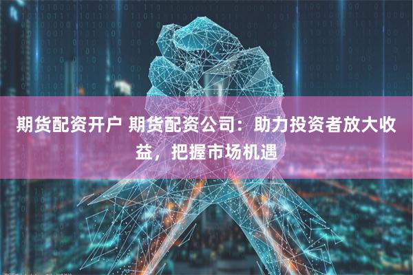 期货配资开户 期货配资公司：助力投资者放大收益，把握市场机遇
