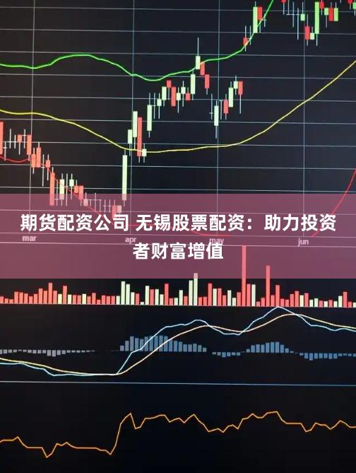 期货配资公司 无锡股票配资：助力投资者财富增值