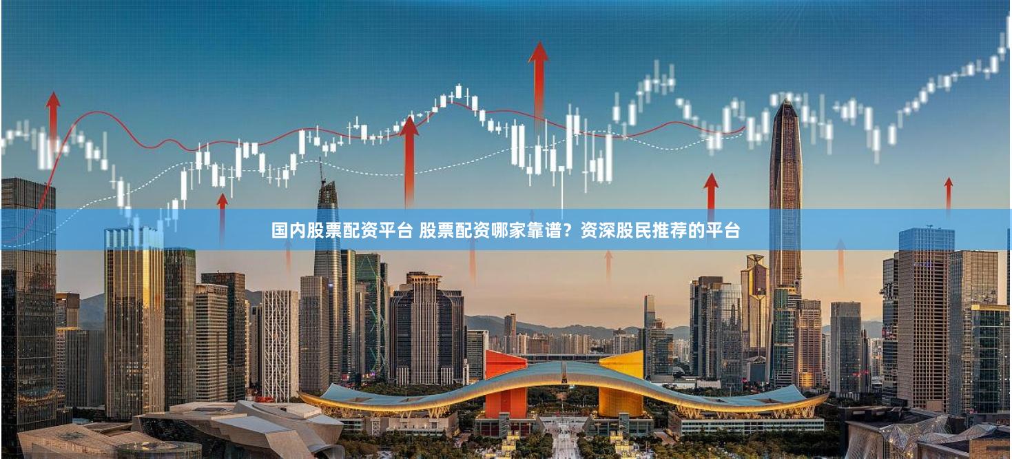 国内股票配资平台 股票配资哪家靠谱？资深股民推荐的平台