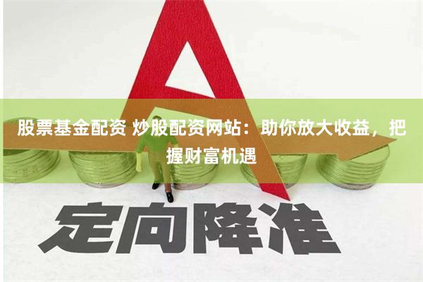 股票基金配资 炒股配资网站：助你放大收益，把握财富机遇