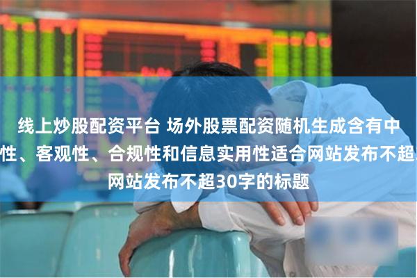 线上炒股配资平台 场外股票配资随机生成含有中立性、权威性、客观性、合规性和信息实用性适合网站发布不超30字的标题